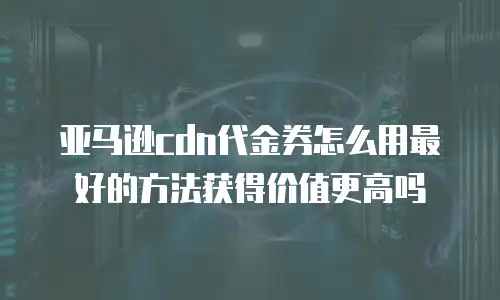 亚马逊cdn代金券怎么用最好的方法获得价值更高吗