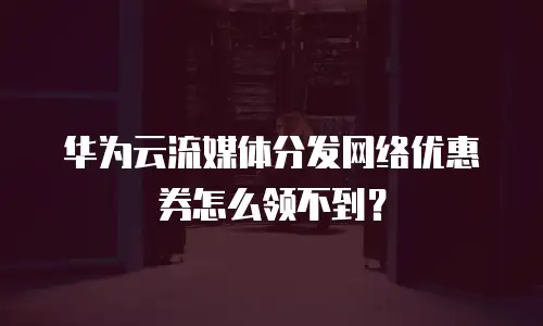 华为云流媒体分发网络优惠券怎么领不到？