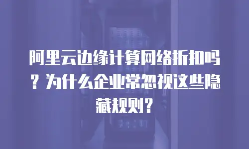 阿里云边缘计算网络折扣吗？为什么企业常忽视这些隐藏规则？