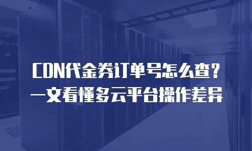 CDN代金券订单号怎么查？一文看懂多云平台操作差异