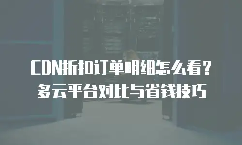 CDN折扣订单明细怎么看？多云平台对比与省钱技巧