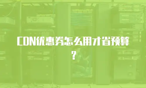 CDN优惠券怎么用才省预算？