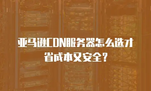 亚马逊CDN服务器怎么选才省成本又安全？