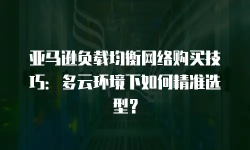 亚马逊负载均衡网络购买技巧：多云环境下如何精准选型？