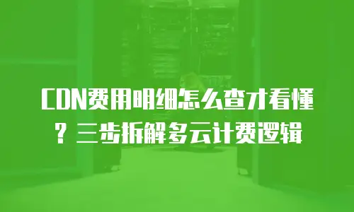 CDN费用明细怎么查才看懂？三步拆解多云计费逻辑