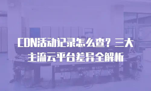 CDN活动记录怎么查？三大主流云平台差异全解析