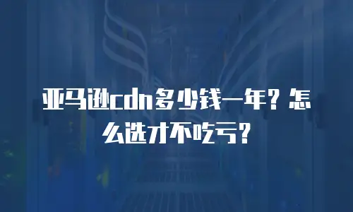 亚马逊cdn多少钱一年？怎么选才不吃亏？