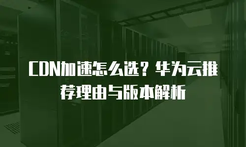CDN加速怎么选？华为云推荐理由与版本解析