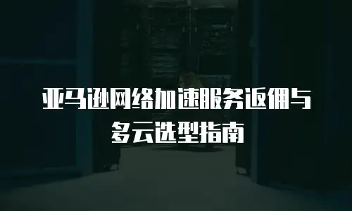 亚马逊网络加速服务返佣与多云选型指南