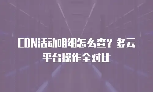 CDN活动明细怎么查？多云平台操作全对比