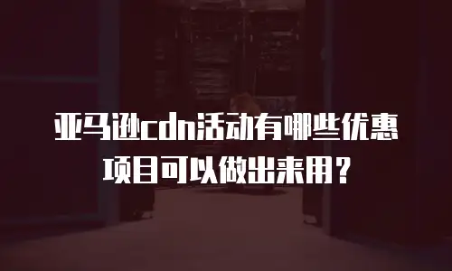 亚马逊cdn活动有哪些优惠项目可以做出来用？
