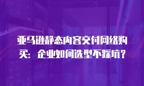 亚马逊静态内容交付网络购买：企业如何选型不踩坑？