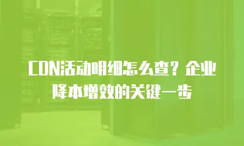 CDN活动明细怎么查？企业降本增效的关键一步