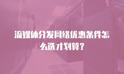 流媒体分发网络优惠条件怎么选才划算？