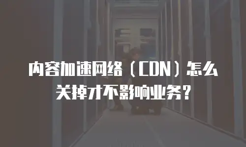 内容加速网络（CDN）怎么关掉才不影响业务？
