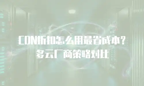 CDN折扣怎么用最省成本？多云厂商策略对比