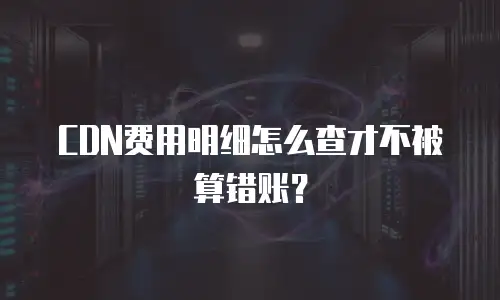 CDN费用明细怎么查才不被算错账？