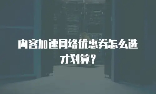 内容加速网络优惠券怎么选才划算？