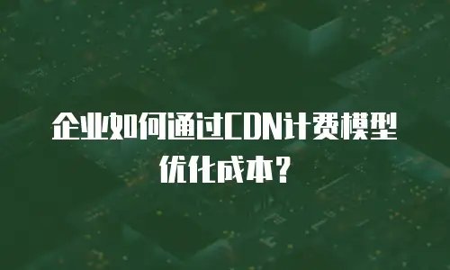 企业如何通过CDN计费模型优化成本？