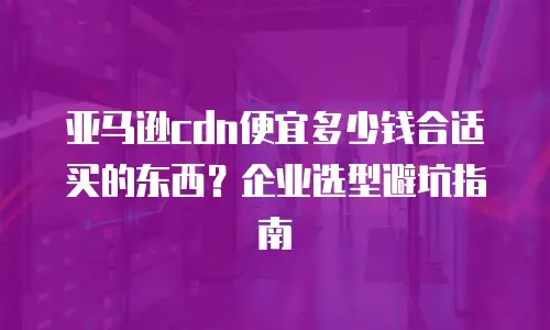 亚马逊cdn便宜多少钱合适买的东西？企业选型避坑指南