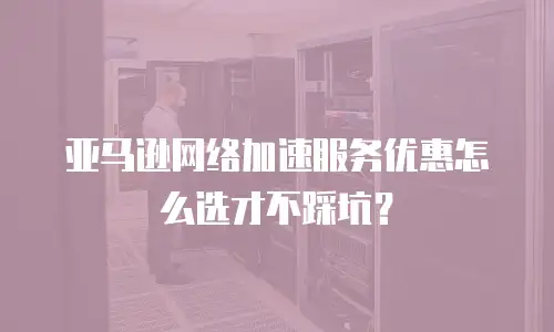 亚马逊网络加速服务优惠怎么选才不踩坑？