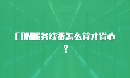 CDN服务续费怎么算才省心？