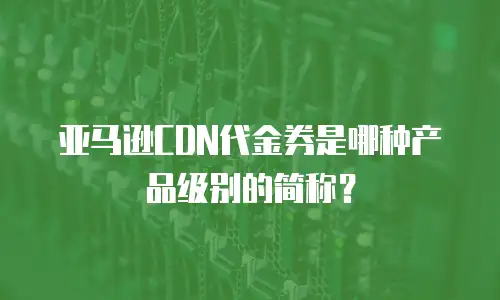亚马逊CDN代金券是哪种产品级别的简称？