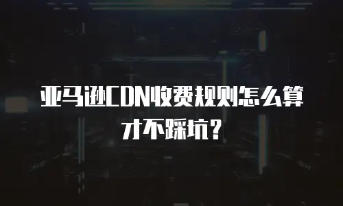 亚马逊CDN收费规则怎么算才不踩坑？