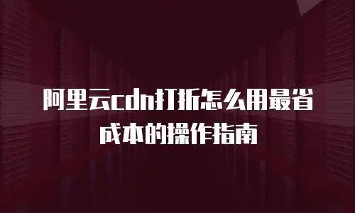 阿里云cdn打折怎么用最省成本的操作指南