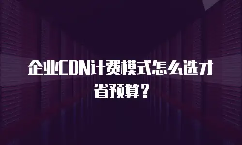 企业CDN计费模式怎么选才省预算？