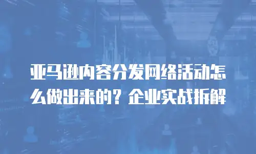 亚马逊内容分发网络活动怎么做出来的？企业实战拆解