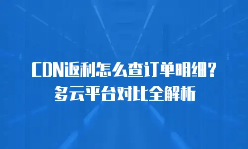 CDN返利怎么查订单明细？多云平台对比全解析