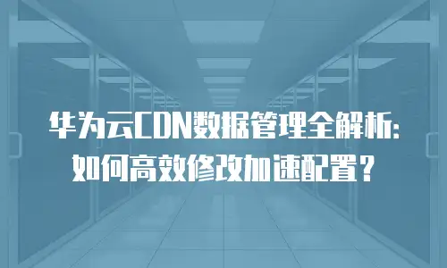 华为云CDN数据管理全解析：如何高效修改加速配置？