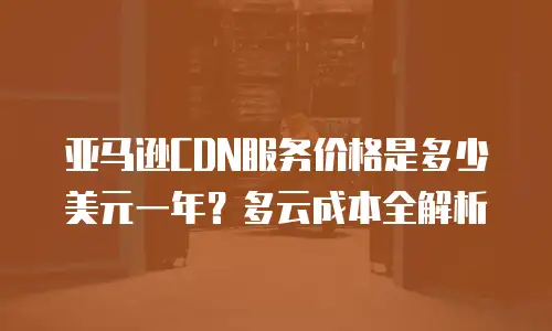 亚马逊CDN服务价格是多少美元一年？多云成本全解析