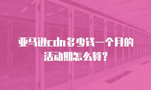 亚马逊cdn多少钱一个月的活动期怎么算？