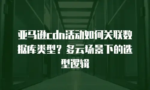亚马逊cdn活动如何关联数据库类型？多云场景下的选型逻辑