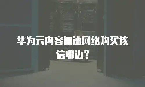 华为云内容加速网络购买该信哪边？