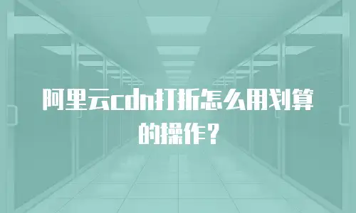 阿里云cdn打折怎么用划算的操作？