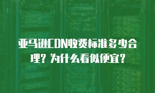 亚马逊CDN收费标准多少合理？为什么看似便宜？
