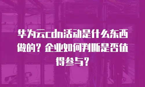 华为云cdn活动是什么东西做的？企业如何判断是否值得参与？