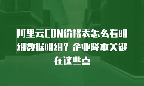 阿里云CDN价格表怎么看明细数据明细？企业降本关键在这些点
