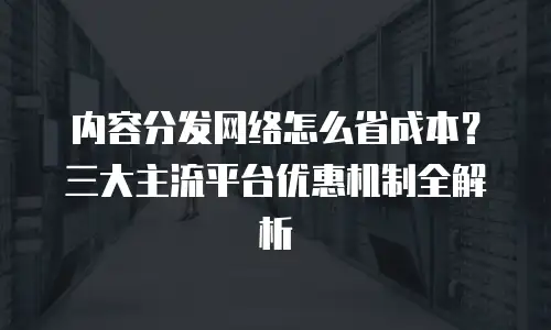 内容分发网络怎么省成本？三大主流平台优惠机制全解析