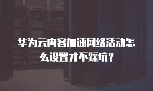 华为云内容加速网络活动怎么设置才不踩坑？