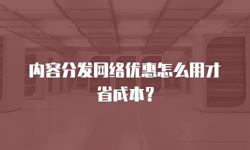 内容分发网络优惠怎么用才省成本？
