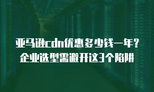 亚马逊cdn优惠多少钱一年？企业选型需避开这3个陷阱