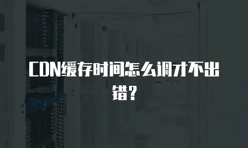 CDN缓存时间怎么调才不出错？