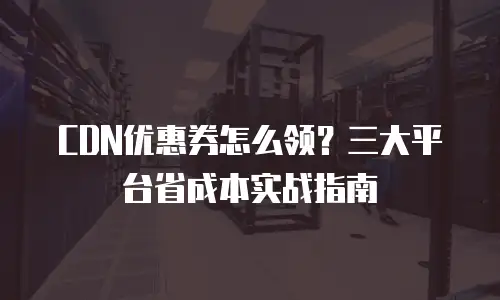 CDN优惠券怎么领？三大平台省成本实战指南
