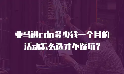 亚马逊cdn多少钱一个月的活动怎么选才不踩坑？