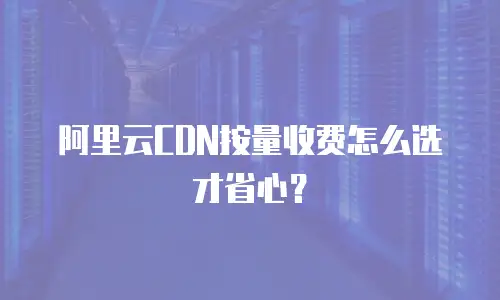 阿里云CDN按量收费怎么选才省心？