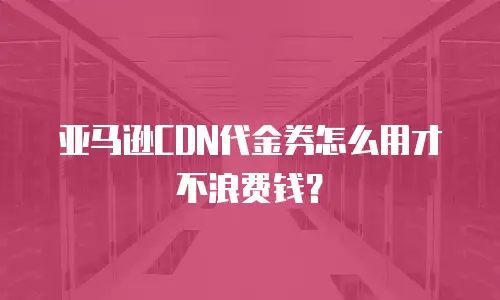 亚马逊CDN代金券怎么用才不浪费钱？